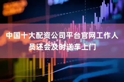 中国十大配资公司平台官网工作人员还会及时送车上门