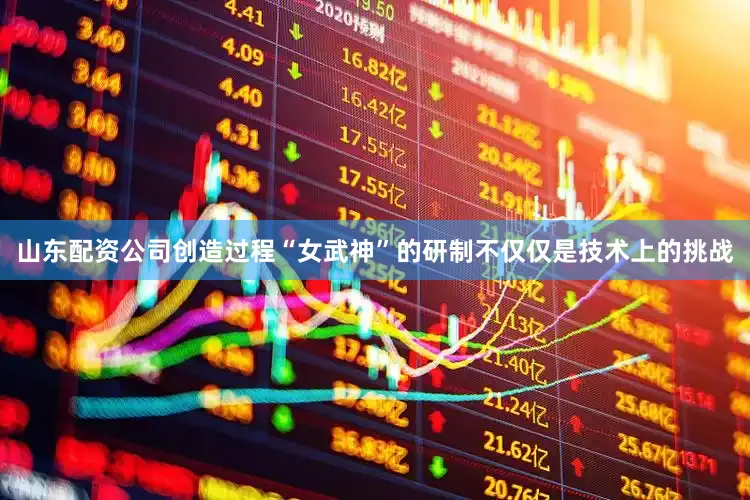山东配资公司创造过程“女武神”的研制不仅仅是技术上的挑战