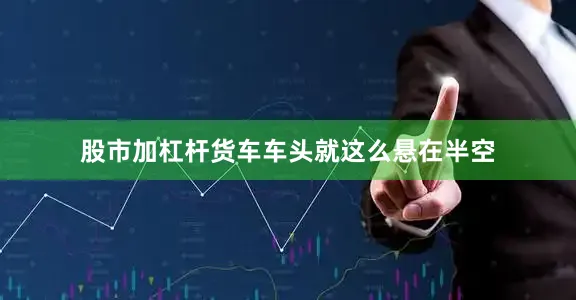股市加杠杆货车车头就这么悬在半空