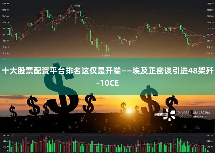 十大股票配资平台排名这仅是开端——埃及正密谈引进48架歼-10CE