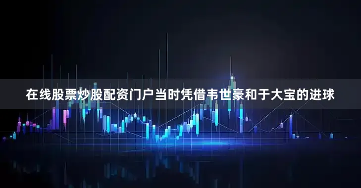在线股票炒股配资门户当时凭借韦世豪和于大宝的进球