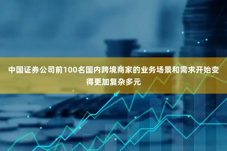 中国证券公司前100名国内跨境商家的业务场景和需求开始变得更加复杂多元