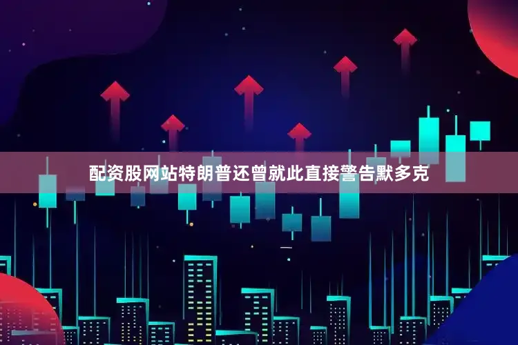 配资股网站特朗普还曾就此直接警告默多克