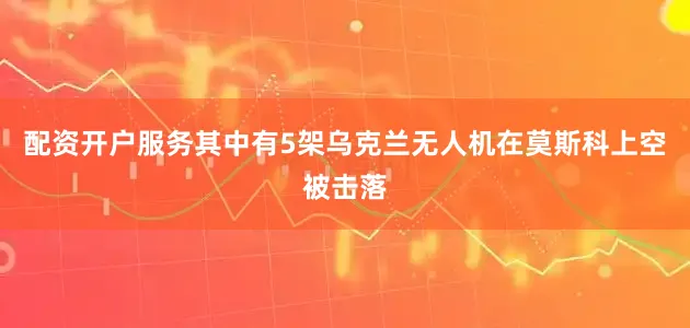 配资开户服务其中有5架乌克兰无人机在莫斯科上空被击落