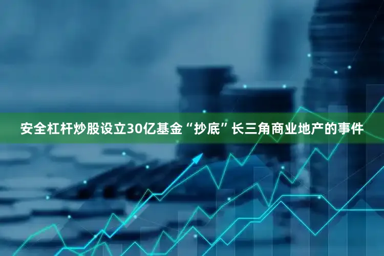 安全杠杆炒股设立30亿基金“抄底”长三角商业地产的事件