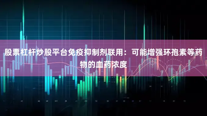 股票杠杆炒股平台免疫抑制剂联用：可能增强环孢素等药物的血药浓度